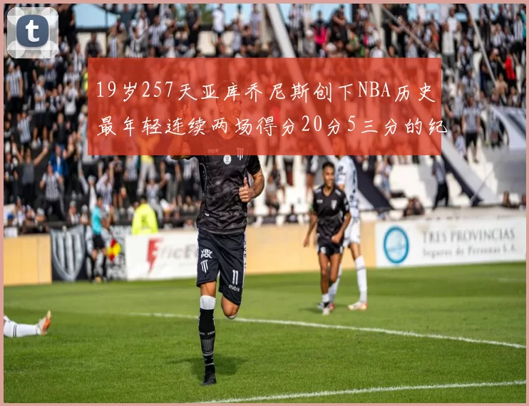 19岁257天亚库乔尼斯创下NBA历史最年轻连续两场得分20分5三分的纪录