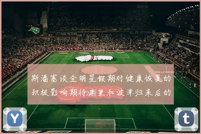 斯潘塞谈全明星假期对健康恢复的积极影响期待库里和波津归来后的全新面貌