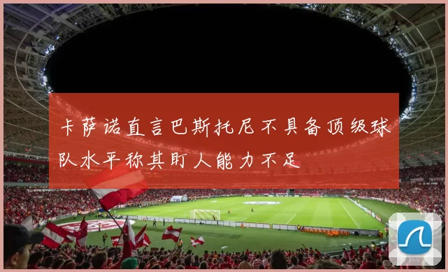 卡萨诺直言巴斯托尼不具备顶级球队水平称其盯人能力不足