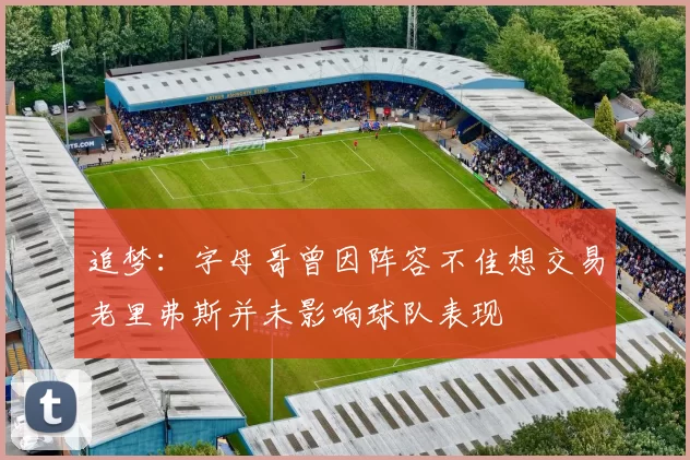 追梦：字母哥曾因阵容不佳想交易老里弗斯并未影响球队表现