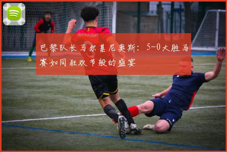 巴黎队长马尔基尼奥斯：5-0大胜马赛如同狂欢节般的盛宴
