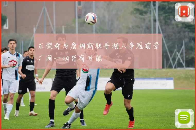 东契奇与詹姆斯联手湖人争冠前景广阔一切皆有可能