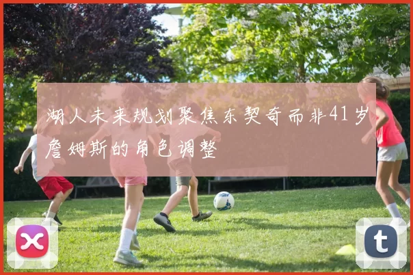 湖人未来规划聚焦东契奇而非41岁詹姆斯的角色调整