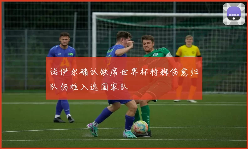 诺伊尔确认缺席世界杯特狮伤愈归队仍难入选国家队
