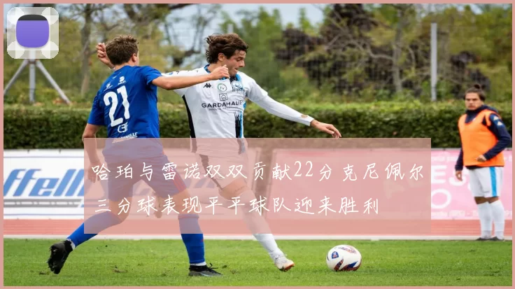 哈珀与雷诺双双贡献22分克尼佩尔三分球表现平平球队迎来胜利