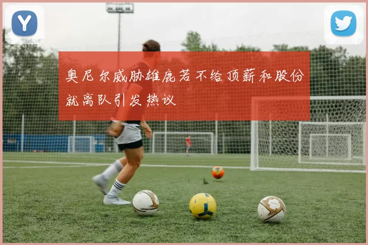 奥尼尔威胁雄鹿若不给顶薪和股份就离队引发热议