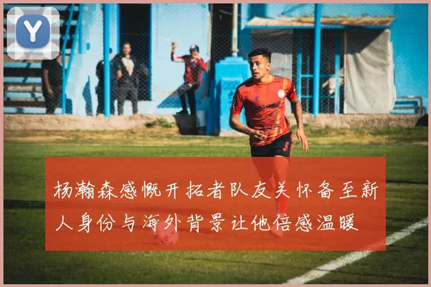 杨瀚森感慨开拓者队友关怀备至新人身份与海外背景让他倍感温暖