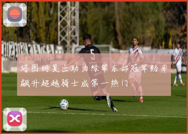 塔图姆复出助力绿军东部冠军赔率飙升超越骑士成第一热门