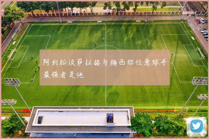 阿利松谈萨拉赫与梅西称任意球手最强者是他